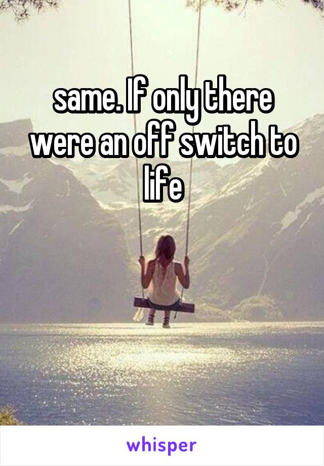 same. If only there were an off switch to life



