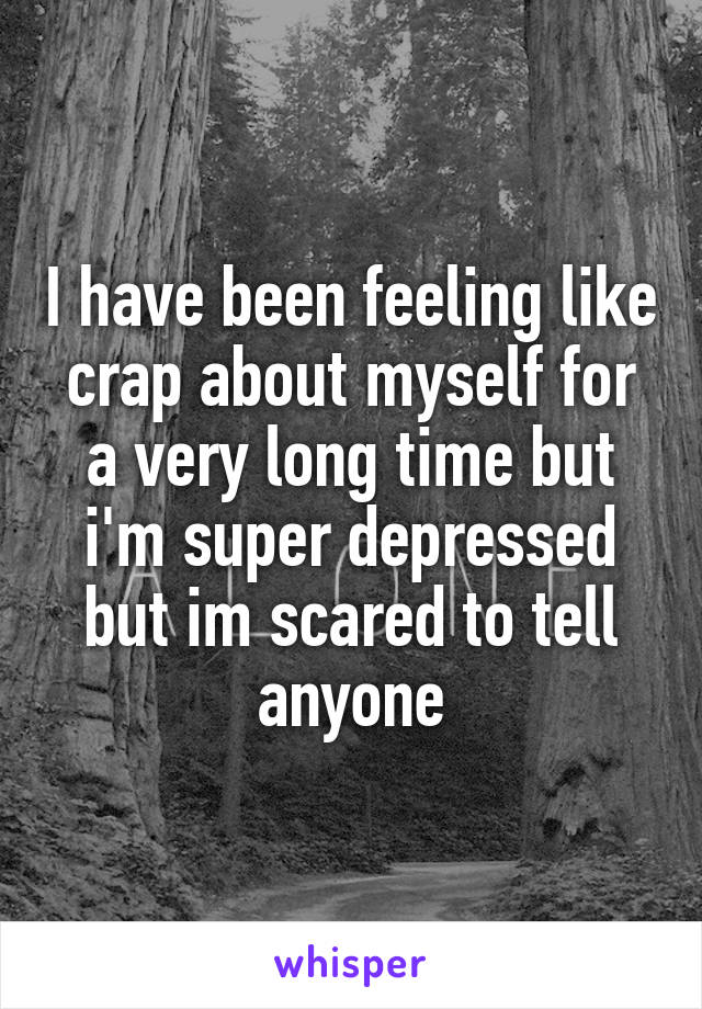 I have been feeling like crap about myself for a very long time but i'm super depressed but im scared to tell anyone