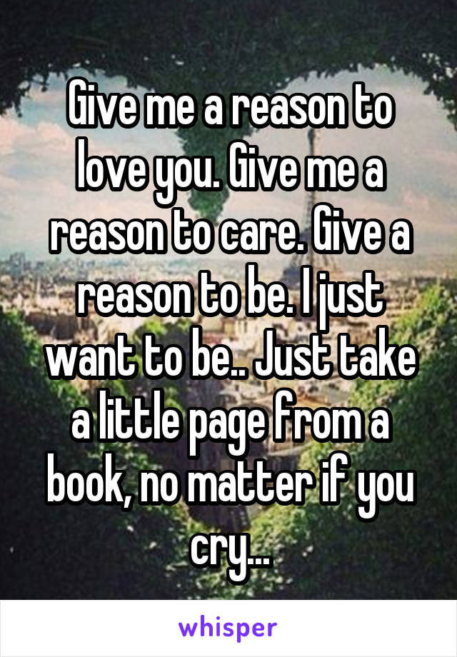 Give me a reason to love you. Give me a reason to care. Give a reason to be. I just want to be.. Just take a little page from a book, no matter if you cry...