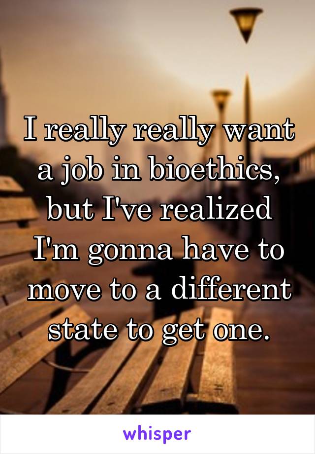 I really really want a job in bioethics, but I've realized I'm gonna have to move to a different state to get one.