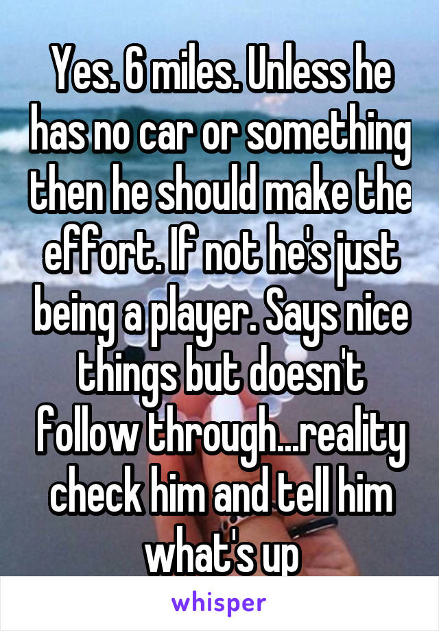 Yes. 6 miles. Unless he has no car or something then he should make the effort. If not he's just being a player. Says nice things but doesn't follow through...reality check him and tell him what's up