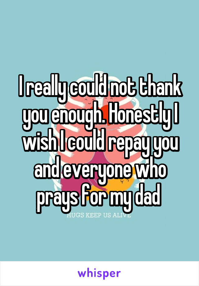 I really could not thank you enough. Honestly I wish I could repay you and everyone who prays for my dad 