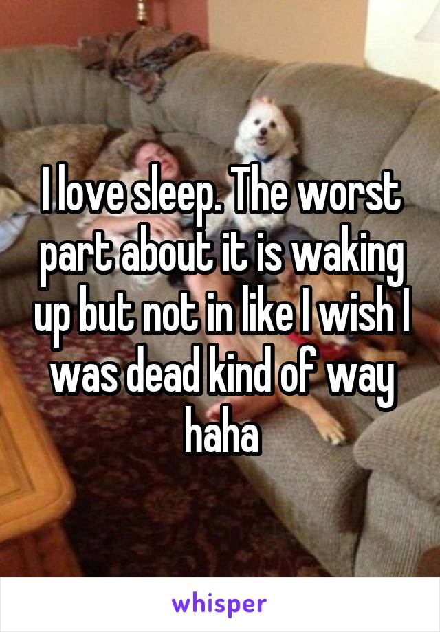 I love sleep. The worst part about it is waking up but not in like I wish I was dead kind of way haha