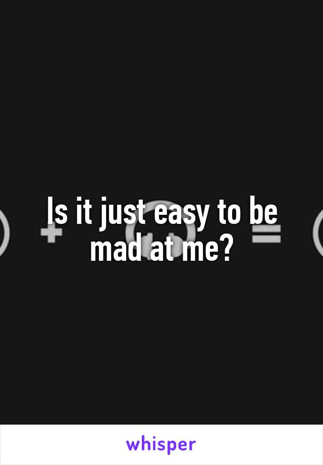 Is it just easy to be mad at me?