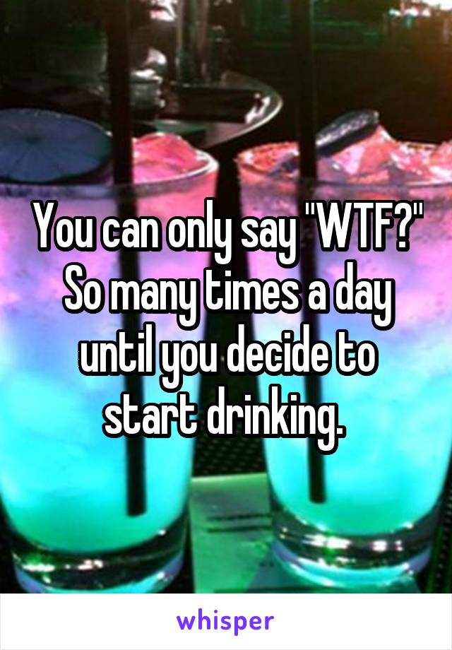 You can only say "WTF?" So many times a day until you decide to start drinking. 