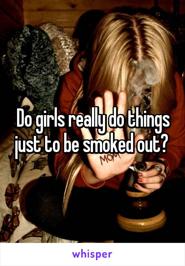 Do girls really do things just to be smoked out? 