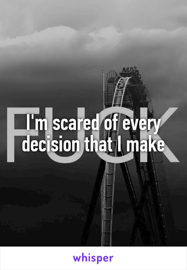 I'm scared of every decision that I make