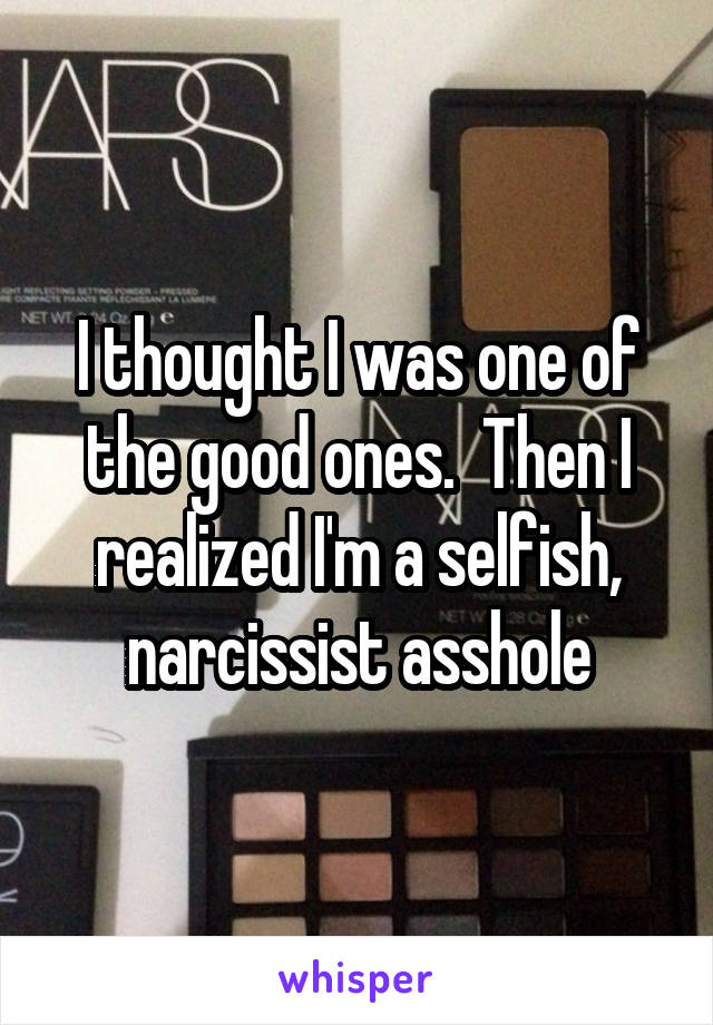 I thought I was one of the good ones.  Then I realized I'm a selfish, narcissist asshole