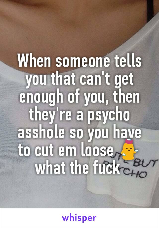 When someone tells you that can't get enough of you, then they're a psycho asshole so you have to cut em loose 💁 what the fuck 