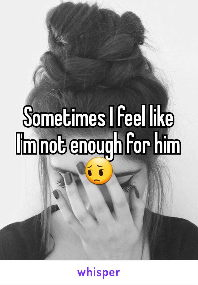 Sometimes I feel like I'm not enough for him😔