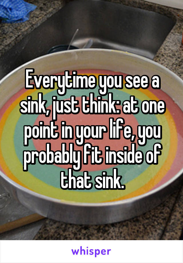 Everytime you see a sink, just think: at one point in your life, you probably fit inside of that sink.