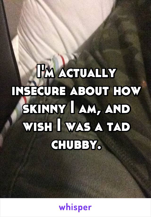 I'm actually insecure about how skinny I am, and wish I was a tad chubby.