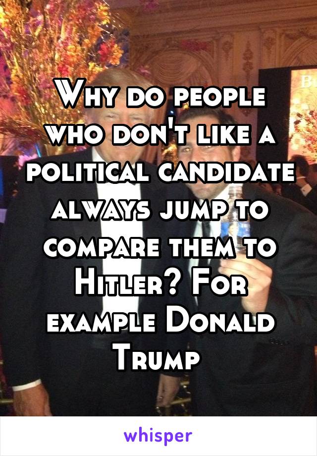 Why do people who don't like a political candidate always jump to compare them to Hitler? For example Donald Trump 