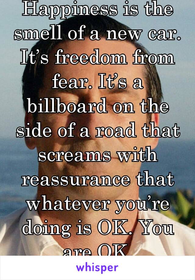 Happiness is the smell of a new car. It’s freedom from fear. It’s a billboard on the side of a road that screams with reassurance that whatever you’re doing is OK. You are OK.
- Don Draper