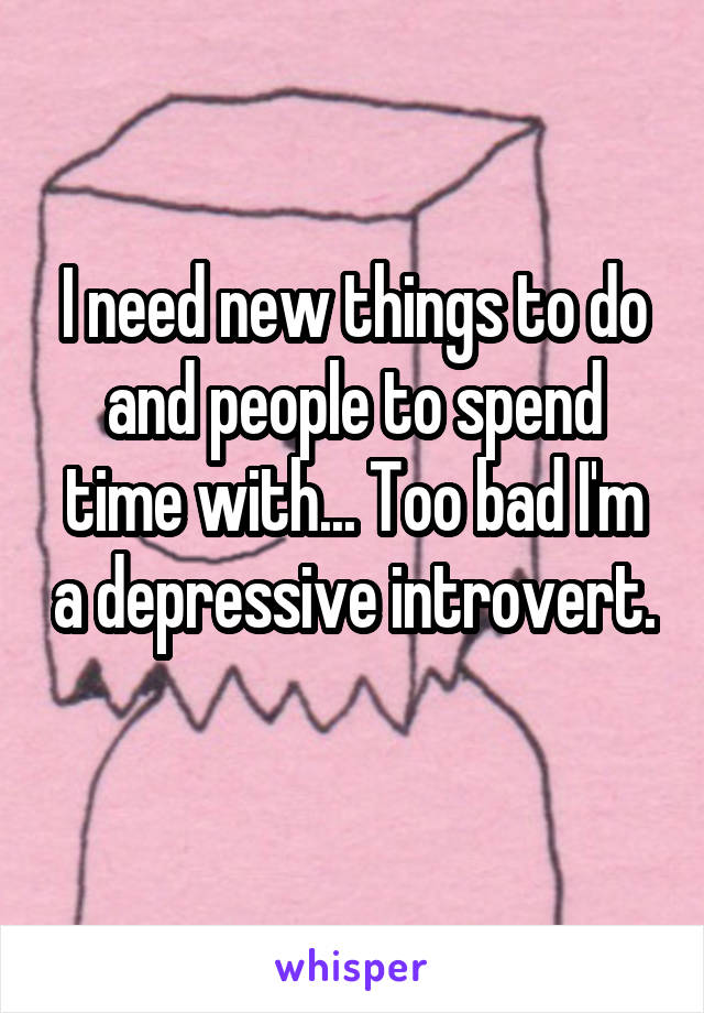 I need new things to do and people to spend time with... Too bad I'm a depressive introvert. 