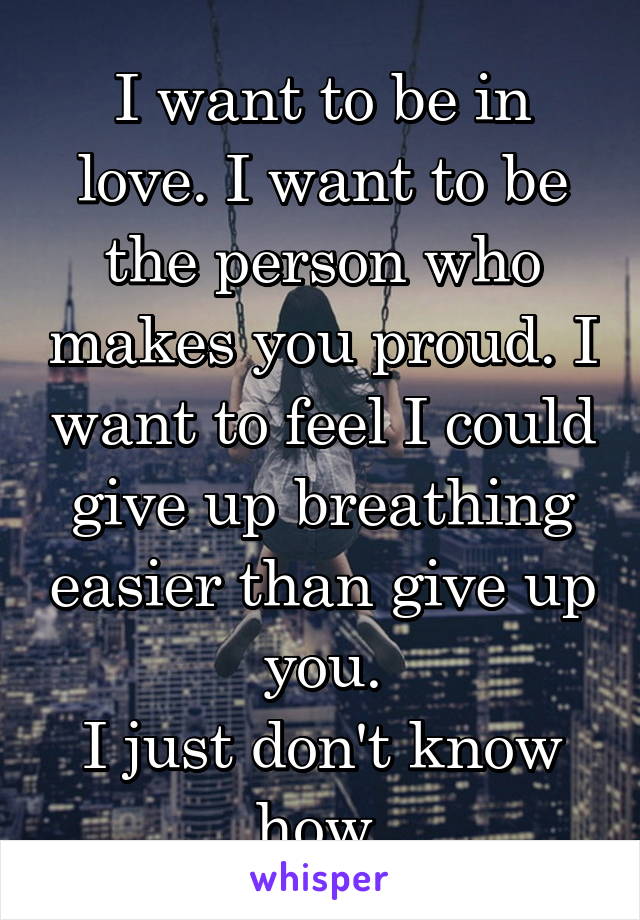 I want to be in love. I want to be the person who makes you proud. I want to feel I could give up breathing easier than give up you.
I just don't know how.