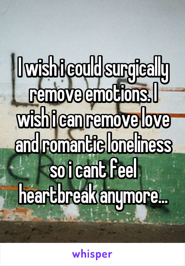 I wish i could surgically remove emotions. I wish i can remove love and romantic loneliness so i cant feel heartbreak anymore...