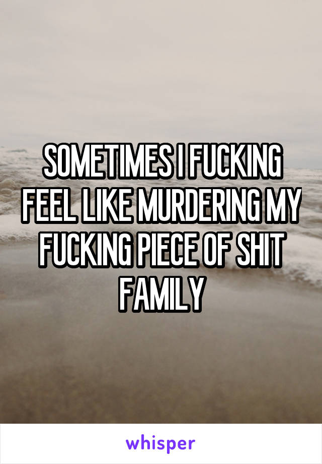 SOMETIMES I FUCKING FEEL LIKE MURDERING MY FUCKING PIECE OF SHIT FAMILY