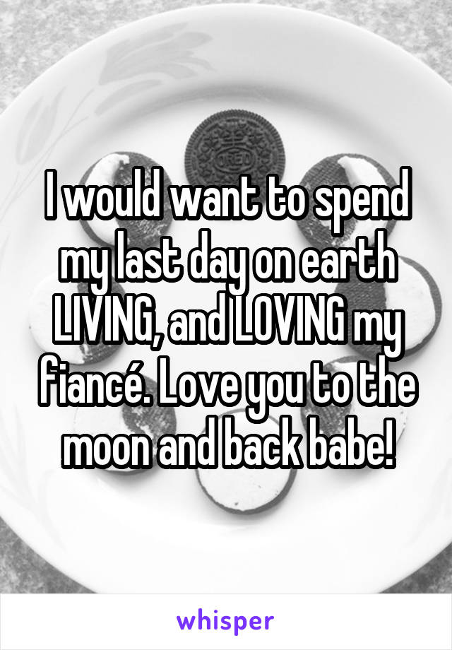 I would want to spend my last day on earth LIVING, and LOVING my fiancé. Love you to the moon and back babe!