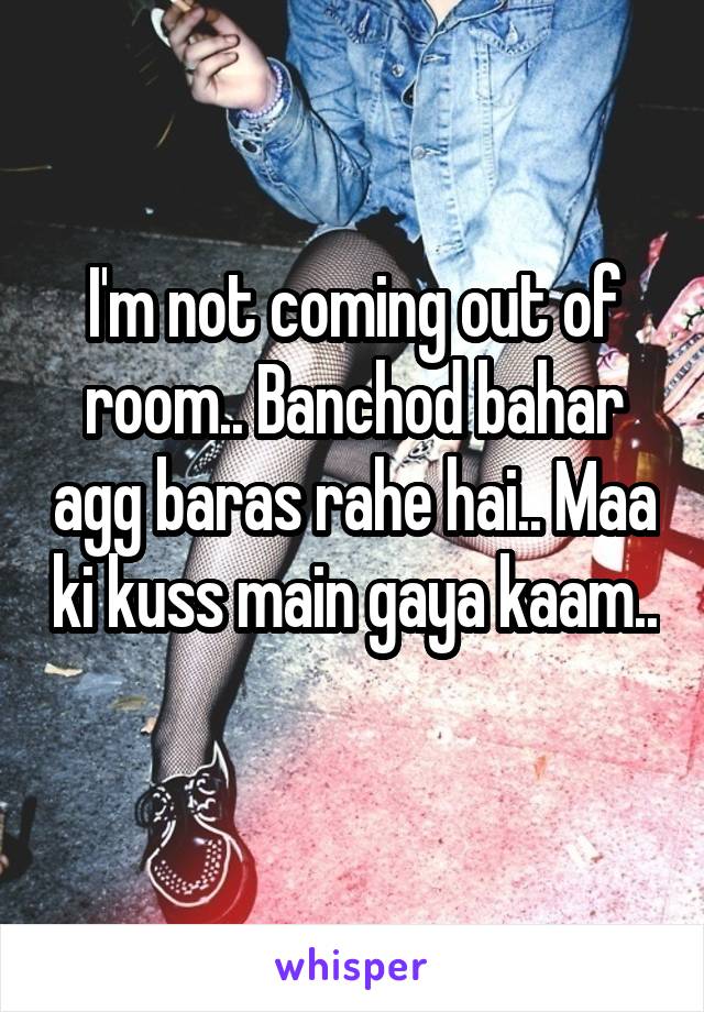 I'm not coming out of room.. Banchod bahar agg baras rahe hai.. Maa ki kuss main gaya kaam.. 