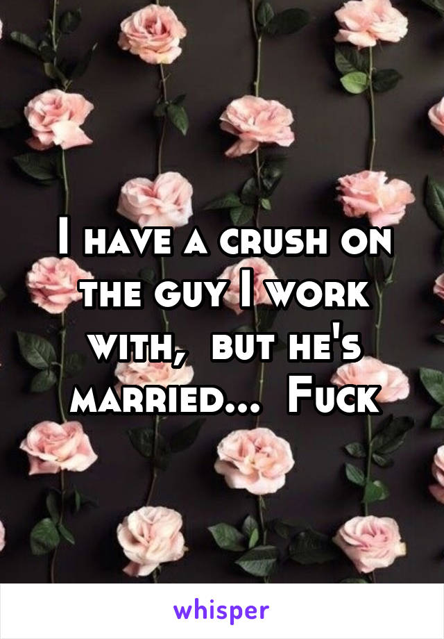 I have a crush on the guy I work with,  but he's married...  Fuck