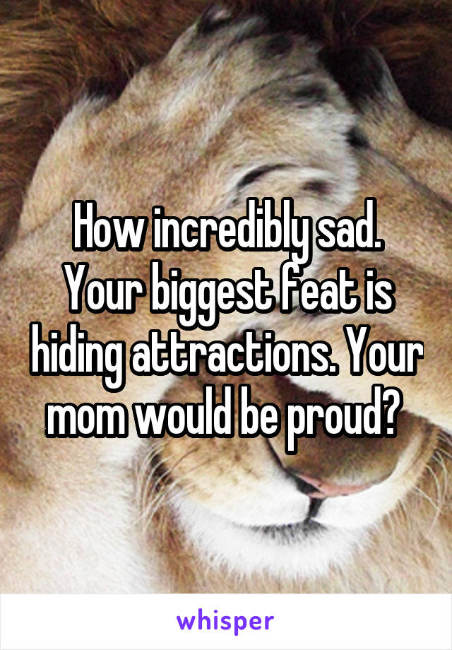 How incredibly sad. Your biggest feat is hiding attractions. Your mom would be proud? 