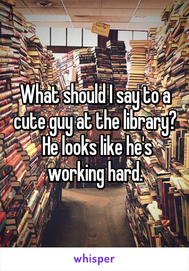 What should I say to a cute guy at the library?  He looks like he's working hard.