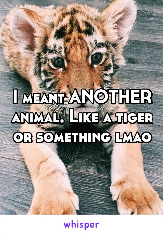 I meant ANOTHER animal. Like a tiger or something lmao