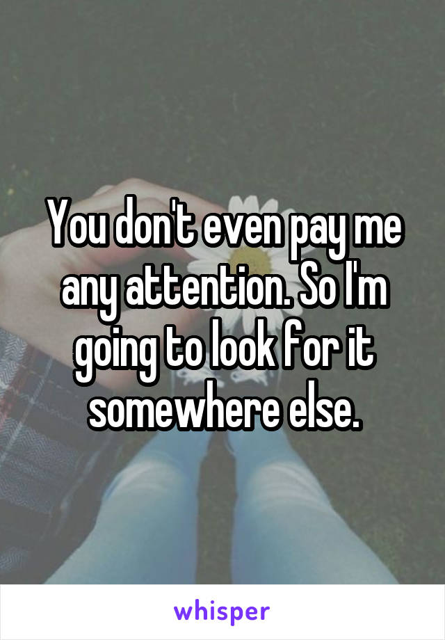 You don't even pay me any attention. So I'm going to look for it somewhere else.