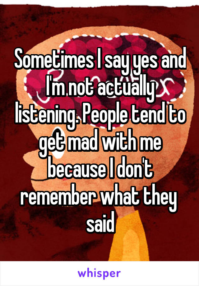 Sometimes I say yes and I'm not actually listening. People tend to get mad with me because I don't remember what they 
said