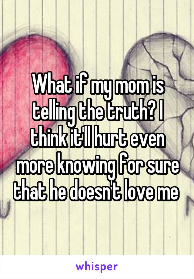 What if my mom is telling the truth? I think it'll hurt even more knowing for sure that he doesn't love me 