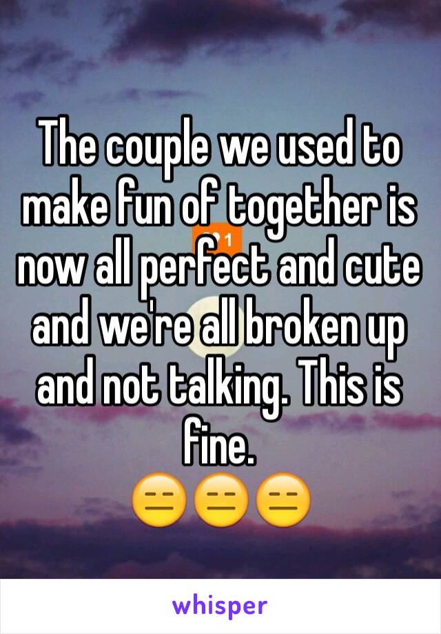 The couple we used to make fun of together is now all perfect and cute and we're all broken up and not talking. This is fine. 
😑😑😑 