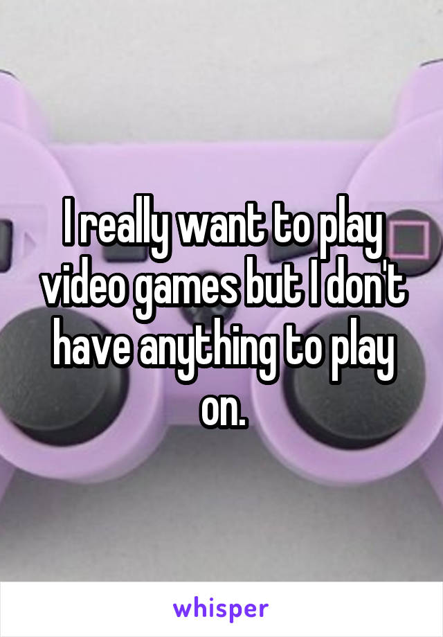 I really want to play video games but I don't have anything to play on.