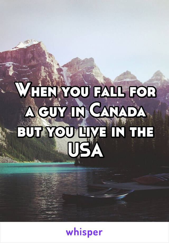 When you fall for a guy in Canada but you live in the USA