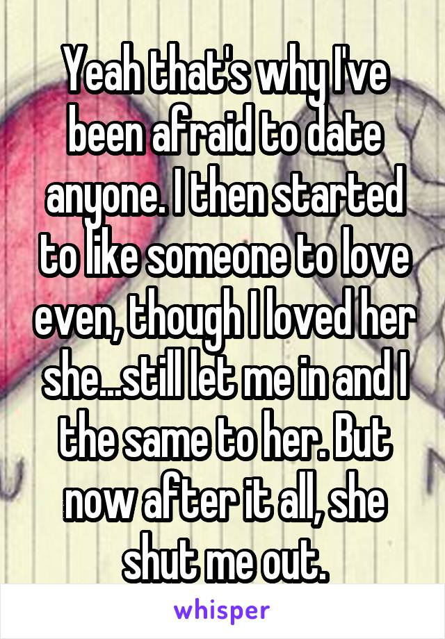 Yeah that's why I've been afraid to date anyone. I then started to like someone to love even, though I loved her she...still let me in and I the same to her. But now after it all, she shut me out.