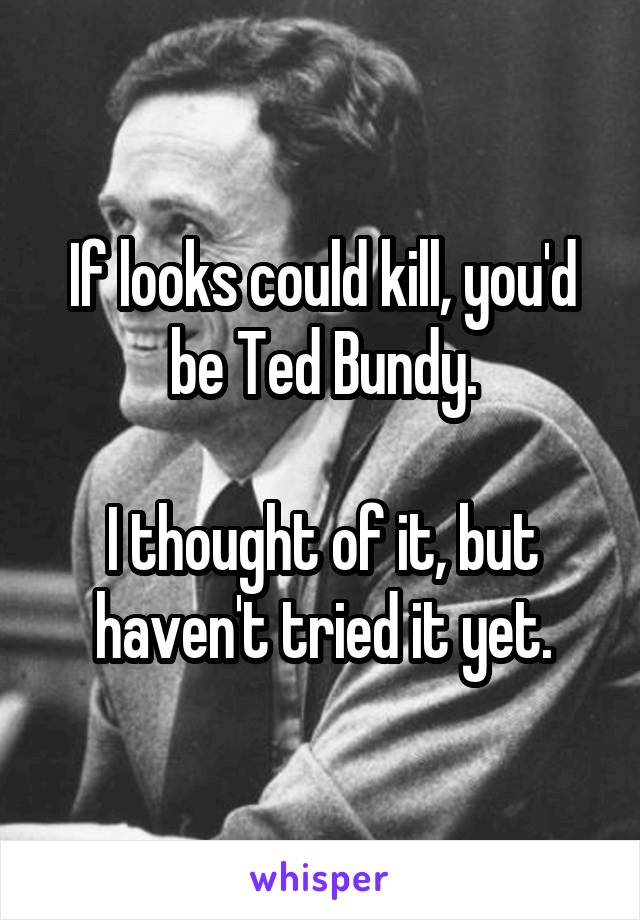 If looks could kill, you'd be Ted Bundy.

I thought of it, but haven't tried it yet.