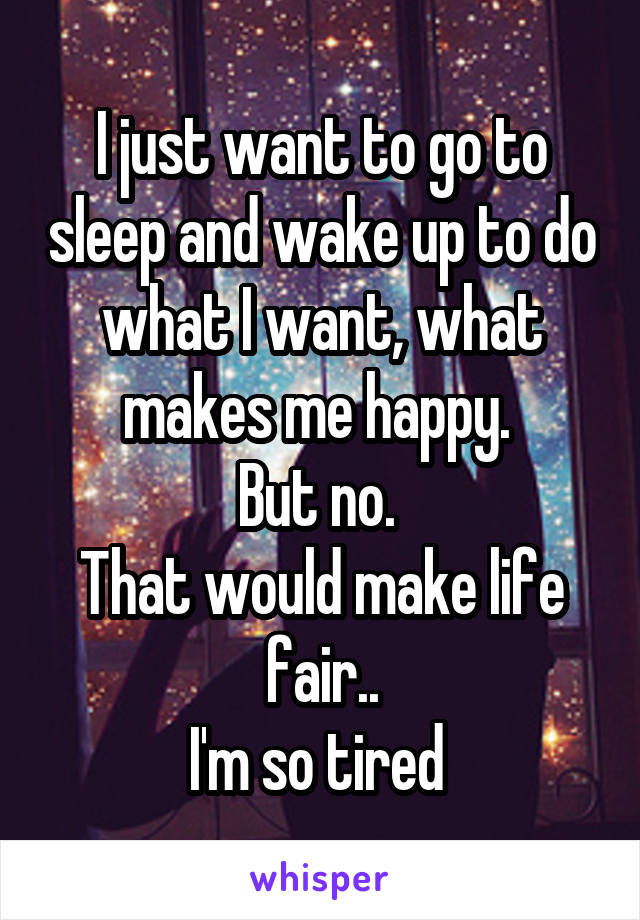 I just want to go to sleep and wake up to do what I want, what makes me happy. 
But no. 
That would make life fair..
I'm so tired 