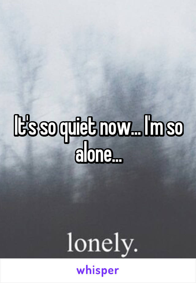 It's so quiet now... I'm so alone...