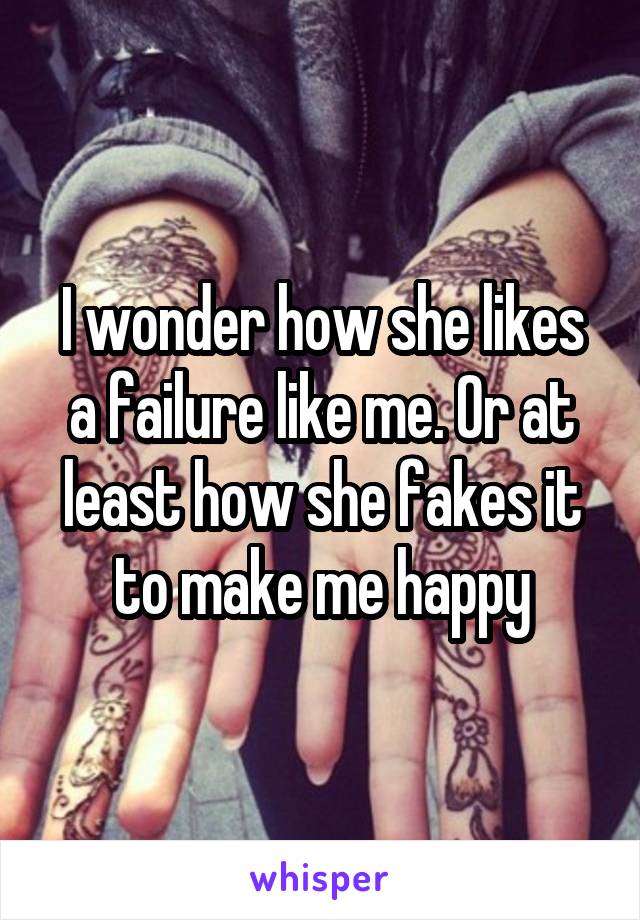 I wonder how she likes a failure like me. Or at least how she fakes it to make me happy