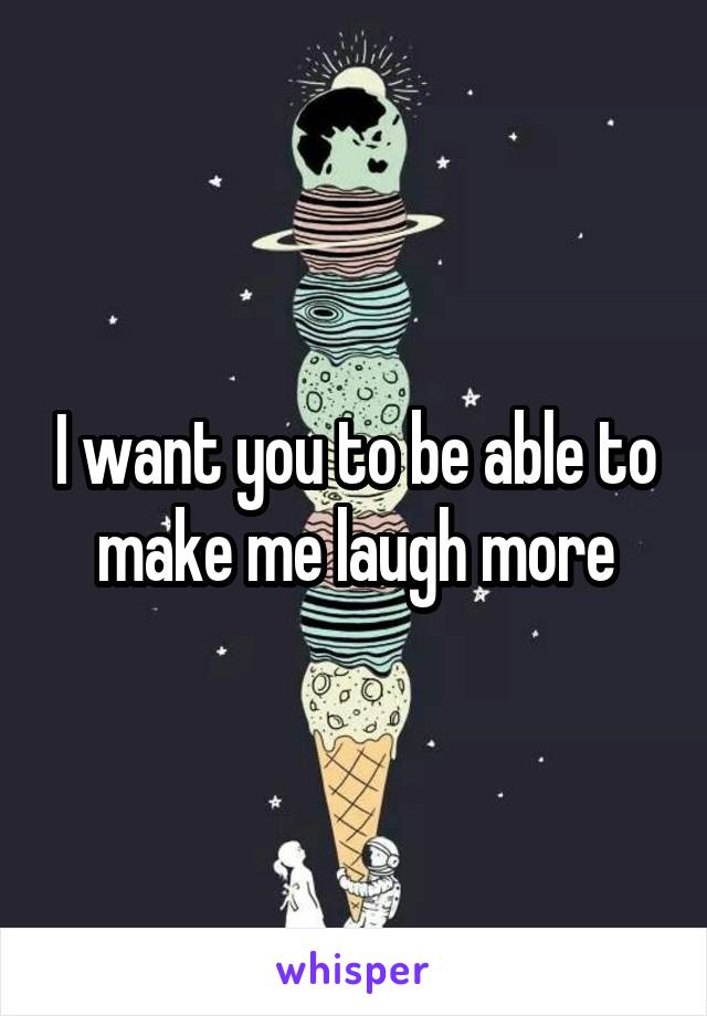 I want you to be able to make me laugh more