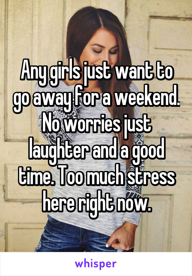 Any girls just want to go away for a weekend. No worries just laughter and a good time. Too much stress here right now.