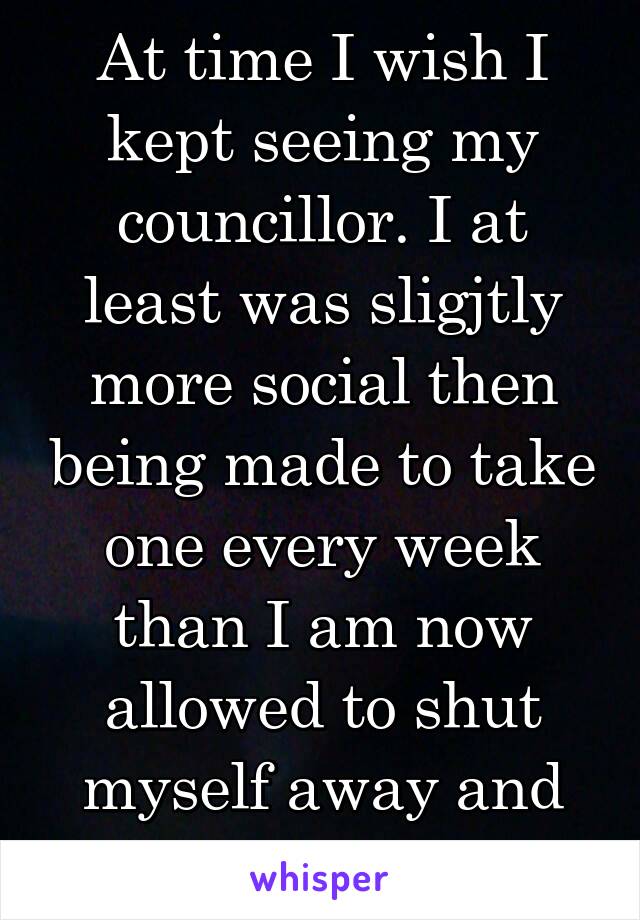 At time I wish I kept seeing my councillor. I at least was sligjtly more social then being made to take one every week than I am now allowed to shut myself away and hide from people.