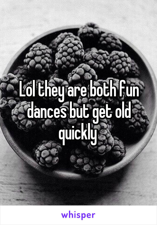 Lol they are both fun dances but get old quickly 