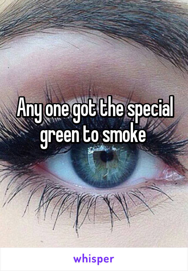 Any one got the special green to smoke 
