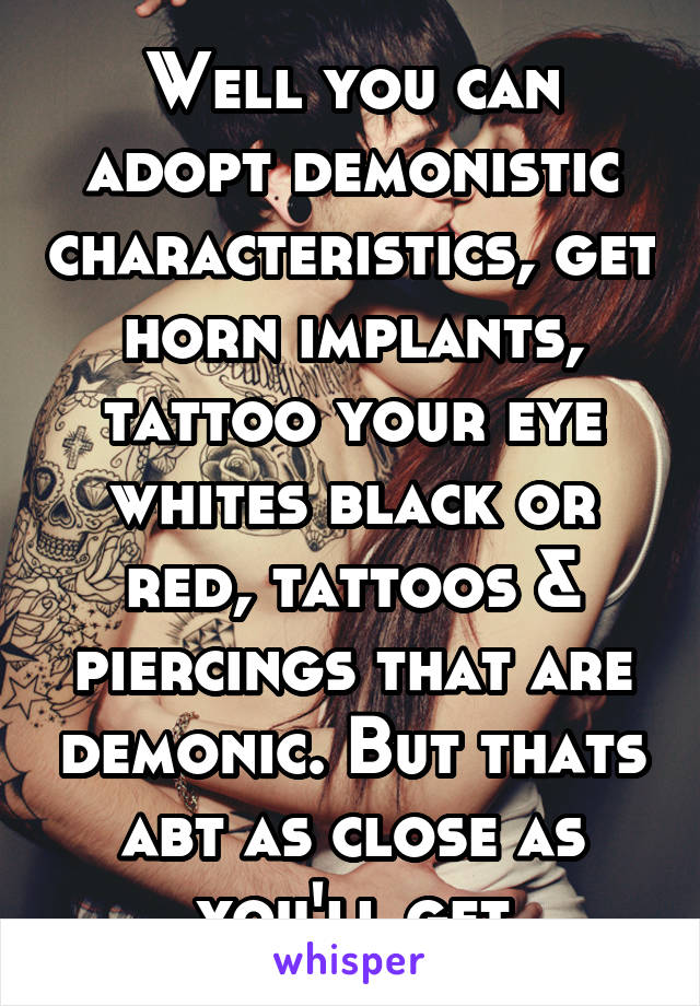 Well you can adopt demonistic characteristics, get horn implants, tattoo your eye whites black or red, tattoos & piercings that are demonic. But thats abt as close as you'll get