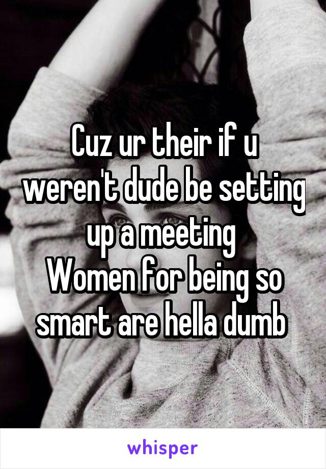 Cuz ur their if u weren't dude be setting up a meeting 
Women for being so smart are hella dumb 