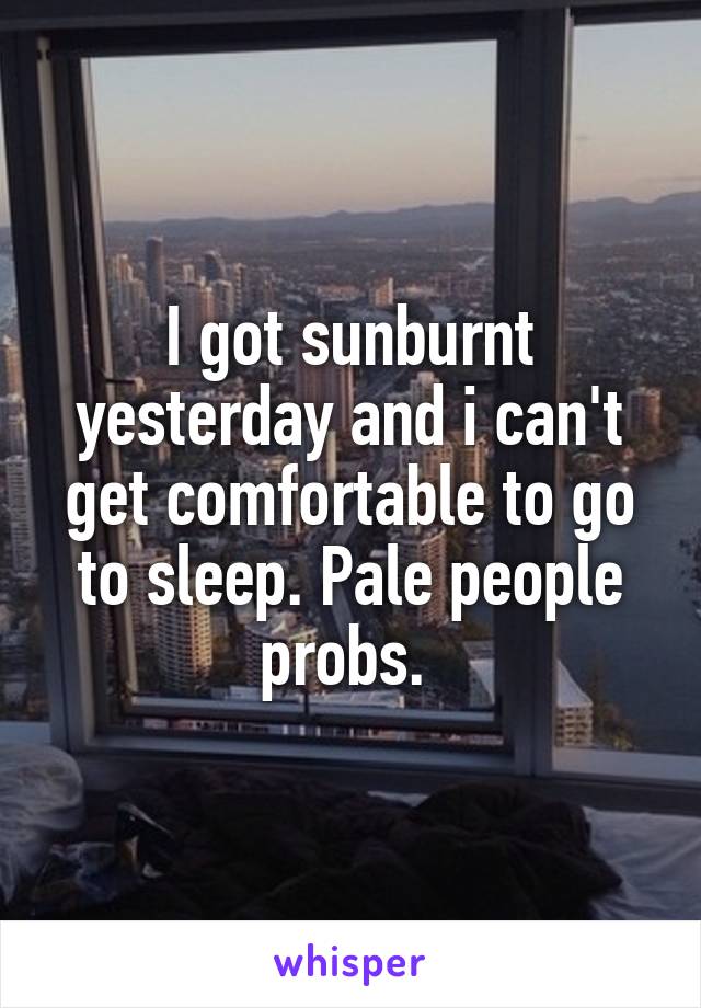 I got sunburnt yesterday and i can't get comfortable to go to sleep. Pale people probs. 