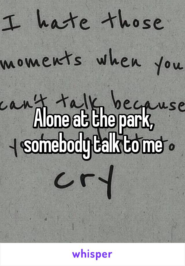 Alone at the park, somebody talk to me