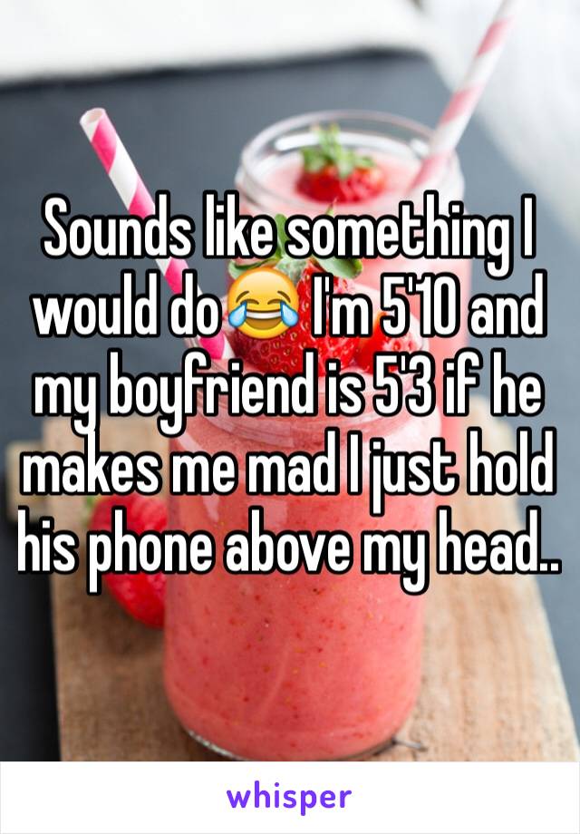 Sounds like something I would do😂 I'm 5'10 and my boyfriend is 5'3 if he makes me mad I just hold his phone above my head..