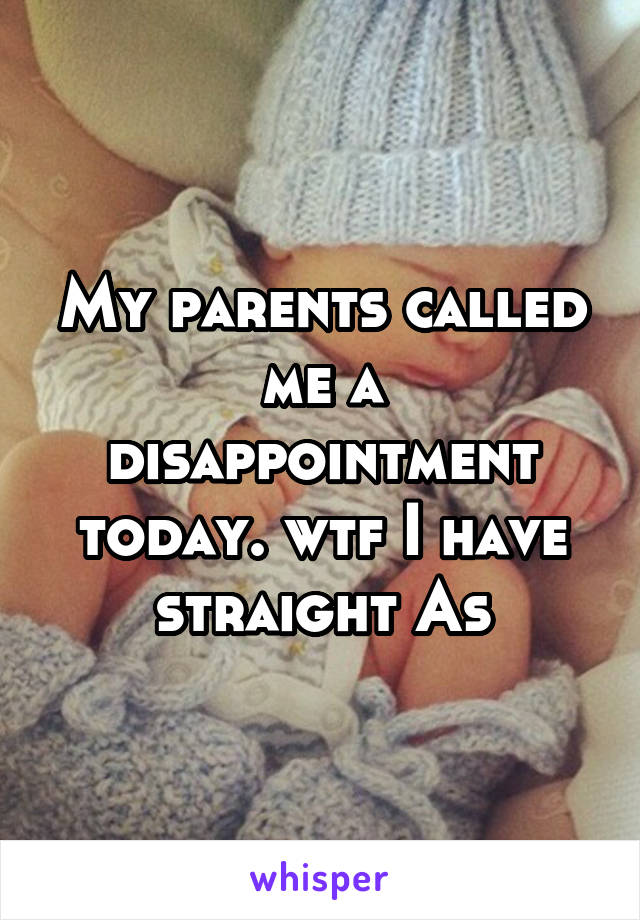 My parents called me a disappointment today. wtf I have straight As